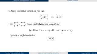 First Order Linear Differential Equations Separable Equations
• Apply the initial condition y(2) = 2:
1
3
= K ·
1
3
=⇒ K = 1
• So
y −1
y +1
=
x−1
x+1
. Cross-multiplying and simplifying,
(y −1)(x+1) = (x−1)(y +1) =⇒ y −x = x−y
gives the explicit solution
y = x
Josophat Makawa Chifundo (JMC) ORDINARY DIFFERENTIAL EQUATIONS August 14, 2026 26 / 84
 