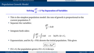First Order Linear Differential Equations Separable Equations
Population Growth Model
Solving
dP
dt
= kP by Separation of Variables
• This is the simplest population model: the rate of growth is proportional to the
current population P.
• Separate the variables:
dP
P
= kdt
• Integrate both sides:
Z
dP
P
=
Z
kdt =⇒ ln|P|= kt +C1
• Exponentiate, and let P0 = P(0) denote the initial population. This gives
P(t) = P0ekt
• If k > 0, the population grows; if k < 0, it decays.
Josophat Makawa Chifundo (JMC) ORDINARY DIFFERENTIAL EQUATIONS August 14, 2026 29 / 84
 