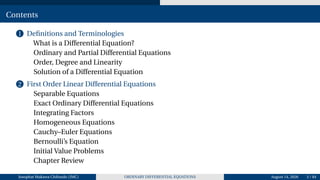 Contents
1 Definitions and Terminologies
What is a Differential Equation?
Ordinary and Partial Differential Equations
Order, Degree and Linearity
Solution of a Differential Equation
2 First Order Linear Differential Equations
Separable Equations
Exact Ordinary Differential Equations
Integrating Factors
Homogeneous Equations
Cauchy–Euler Equations
Bernoulli’s Equation
Initial Value Problems
Chapter Review
Josophat Makawa Chifundo (JMC) ORDINARY DIFFERENTIAL EQUATIONS August 14, 2026 3 / 84
 
