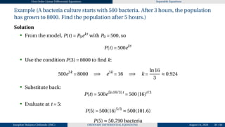 First Order Linear Differential Equations Separable Equations
Example (A bacteria culture starts with 500 bacteria. After 3 hours, the population
has grown to 8000. Find the population after 5 hours.)
Solution
• From the model, P(t) = P0ekt
with P0 = 500, so
P(t) = 500ekt
• Use the condition P(3) = 8000 to find k:
500e3k
= 8000 =⇒ e3k
= 16 =⇒ k =
ln16
3
≈ 0.924
• Substitute back:
P(t) = 500e(ln16/3)t
= 500(16)t/3
• Evaluate at t = 5:
P(5) = 500(16)5/3
≈ 500(101.6)
P(5) ≈ 50,790 bacteria
Josophat Makawa Chifundo (JMC) ORDINARY DIFFERENTIAL EQUATIONS August 14, 2026 30 / 84
 