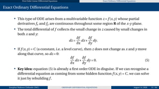 First Order Linear Differential Equations Exact Ordinary Differential Equations
Exact Ordinary Differential Equations
• This type of ODE arises from a multivariable function z = f (x,y) whose partial
derivatives fx and fy are continuous throughout some region R of the x-y plane.
• The total differential of f collects the small change in z caused by small changes in
both x and y:
dz =
∂f
∂x
dx+
∂f
∂y
dy.
• If f (x,y) = C (a constant, i.e. a level curve), then z does not change as x and y move
along that curve, so dz = 0:
∂f
∂x
dx+
∂f
∂y
dy = 0. (5)
• Key idea: equation (5) is already a first order ODE in disguise. If we can recognise a
differential equation as coming from some hidden function f (x,y) = C, we can solve
it just by rebuilding f .
Josophat Makawa Chifundo (JMC) ORDINARY DIFFERENTIAL EQUATIONS August 14, 2026 31 / 84
 