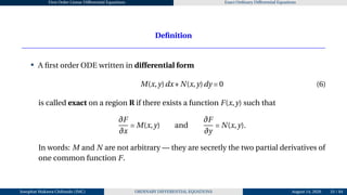 First Order Linear Differential Equations Exact Ordinary Differential Equations
Definition
• A first order ODE written in differential form
M(x,y)dx+N(x,y)dy = 0 (6)
is called exact on a region R if there exists a function F(x,y) such that
∂F
∂x
= M(x,y) and
∂F
∂y
= N(x,y).
In words: M and N are not arbitrary — they are secretly the two partial derivatives of
one common function F.
Josophat Makawa Chifundo (JMC) ORDINARY DIFFERENTIAL EQUATIONS August 14, 2026 33 / 84
 