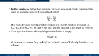 First Order Linear Differential Equations Exact Ordinary Differential Equations
• Test for exactness. Rather than guessing F first, we use a quick check. Equation (6) is
exact on a simply connected region if and only if
∂M
∂y
=
∂N
∂x
.
This works because mixed partial derivatives of a smooth function are equal, i.e.
Fxy = Fyx. So if My ̸= Nx, no such F can exist and the equation is not exact (as written).
• If the equation is exact, the implicit general solution is simply
F(x,y) = C.
We never need to solve for y explicitly — the level curves of F already describe every
solution.
Josophat Makawa Chifundo (JMC) ORDINARY DIFFERENTIAL EQUATIONS August 14, 2026 34 / 84
 