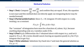 First Order Linear Differential Equations Exact Ordinary Differential Equations
Method of Solution
• Step 1 (Test): Compute
∂M
∂y
and
∂N
∂x
and confirm they are equal. If not, the equation
is not exact and this method does not directly apply (an integrating factor may be
needed instead).
• Step 2 (Partial antiderivative): Since Fx = M, integrate M with respect to x only,
treating y as a constant:
F(x,y) =
Z
M(x,y)dx+h(y).
The "constant" of integration here must be a function of y alone, h(y), because
anything depending only on y vanishes under ∂/∂x.
• Step 3 (Find h(y)): Differentiate the F obtained above with respect to y, and set it
equal to N(x,y). All x-terms should cancel, leaving an equation purely in y for h′
(y);
integrate that to get h(y).
• Step 4 (Write solution): Substitute h(y) back into F and state the general solution as
F(x,y) = C.
Josophat Makawa Chifundo (JMC) ORDINARY DIFFERENTIAL EQUATIONS August 14, 2026 35 / 84
 