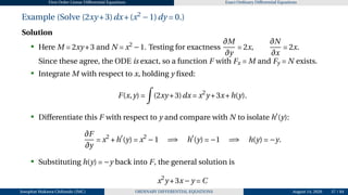 First Order Linear Differential Equations Exact Ordinary Differential Equations
Example (Solve (2xy +3)dx+(x2
−1)dy = 0.)
Solution
• Here M = 2xy +3 and N = x2
−1. Testing for exactness
∂M
∂y
= 2x,
∂N
∂x
= 2x.
Since these agree, the ODE is exact, so a function F with Fx = M and Fy = N exists.
• Integrate M with respect to x, holding y fixed:
F(x,y) =
Z
(2xy +3)dx = x2
y +3x+h(y).
• Differentiate this F with respect to y and compare with N to isolate h′
(y):
∂F
∂y
= x2
+h′
(y) = x2
−1 =⇒ h′
(y) = −1 =⇒ h(y) = −y.
• Substituting h(y) = −y back into F, the general solution is
x2
y +3x−y = C
Josophat Makawa Chifundo (JMC) ORDINARY DIFFERENTIAL EQUATIONS August 14, 2026 37 / 84
 