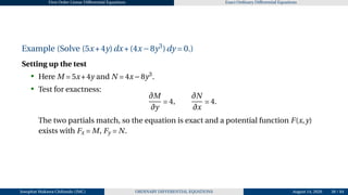 First Order Linear Differential Equations Exact Ordinary Differential Equations
Example (Solve (5x+4y)dx+(4x−8y3
)dy = 0.)
Setting up the test
• Here M = 5x+4y and N = 4x−8y3
.
• Test for exactness:
∂M
∂y
= 4,
∂N
∂x
= 4.
The two partials match, so the equation is exact and a potential function F(x,y)
exists with Fx = M, Fy = N.
Josophat Makawa Chifundo (JMC) ORDINARY DIFFERENTIAL EQUATIONS August 14, 2026 38 / 84
 