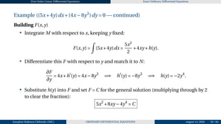 First Order Linear Differential Equations Exact Ordinary Differential Equations
Example ((5x+4y)dx+(4x−8y3
)dy = 0 — continued)
Building F(x,y)
• Integrate M with respect to x, keeping y fixed:
F(x,y) =
Z
(5x+4y)dx =
5x2
2
+4xy +h(y).
• Differentiate this F with respect to y and match it to N:
∂F
∂y
= 4x+h′
(y) = 4x−8y3
=⇒ h′
(y) = −8y3
=⇒ h(y) = −2y4
.
• Substitute h(y) into F and set F = C for the general solution (multiplying through by 2
to clear the fraction):
5x2
+8xy −4y4
= C
Josophat Makawa Chifundo (JMC) ORDINARY DIFFERENTIAL EQUATIONS August 14, 2026 39 / 84
 