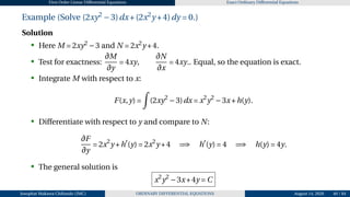 First Order Linear Differential Equations Exact Ordinary Differential Equations
Example (Solve (2xy2
−3)dx+(2x2
y +4)dy = 0.)
Solution
• Here M = 2xy2
−3 and N = 2x2
y +4.
• Test for exactness:
∂M
∂y
= 4xy,
∂N
∂x
= 4xy.. Equal, so the equation is exact.
• Integrate M with respect to x:
F(x,y) =
Z
(2xy2
−3)dx = x2
y2
−3x+h(y).
• Differentiate with respect to y and compare to N:
∂F
∂y
= 2x2
y +h′
(y) = 2x2
y +4 =⇒ h′
(y) = 4 =⇒ h(y) = 4y.
• The general solution is
x2
y2
−3x+4y = C
•
Josophat Makawa Chifundo (JMC) ORDINARY DIFFERENTIAL EQUATIONS August 14, 2026 40 / 84
 