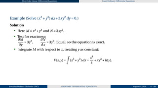 First Order Linear Differential Equations Exact Ordinary Differential Equations
Example (Solve (x3
+y3
)dx+3xy2
dy = 0.)
Solution
• Here M = x3
+y3
and N = 3xy2
.
• Test for exactness:
∂M
∂y
= 3y2
,
∂N
∂x
= 3y2
. Equal, so the equation is exact.
• Integrate M with respect to x, treating y as constant:
F(x,y) =
Z
(x3
+y3
)dx =
x4
4
+xy3
+h(y).
Josophat Makawa Chifundo (JMC) ORDINARY DIFFERENTIAL EQUATIONS August 14, 2026 41 / 84
 