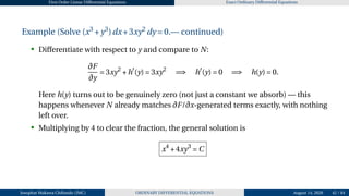 First Order Linear Differential Equations Exact Ordinary Differential Equations
Example (Solve (x3
+y3
)dx+3xy2
dy = 0.— continued)
• Differentiate with respect to y and compare to N:
∂F
∂y
= 3xy2
+h′
(y) = 3xy2
=⇒ h′
(y) = 0 =⇒ h(y) = 0.
Here h(y) turns out to be genuinely zero (not just a constant we absorb) — this
happens whenever N already matches ∂F/∂x-generated terms exactly, with nothing
left over.
• Multiplying by 4 to clear the fraction, the general solution is
x4
+4xy3
= C
Josophat Makawa Chifundo (JMC) ORDINARY DIFFERENTIAL EQUATIONS August 14, 2026 42 / 84
 