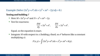First Order Linear Differential Equations Exact Ordinary Differential Equations
Example (Solve (3x2
y +ey
)dx+(x3
+xey
−2y)dy = 0.)
Testing and building F
• Here M = 3x2
y +ey
and N = x3
+xey
−2y.
• Test for exactness:
∂M
∂y
= 3x2
+ey
,
∂N
∂x
= 3x2
+ey
.
Equal, so the equation is exact.
• Integrate M with respect to x (holding y fixed, so ey
behaves like a constant
multiplying x):
F(x,y) =
Z
(3x2
y +ey
)dx = x3
y +xey
+h(y).
Josophat Makawa Chifundo (JMC) ORDINARY DIFFERENTIAL EQUATIONS August 14, 2026 43 / 84
 