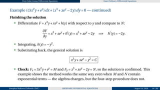 First Order Linear Differential Equations Exact Ordinary Differential Equations
Example ((3x2
y +ey
)dx+(x3
+xey
−2y)dy = 0 — continued)
Finishing the solution
• Differentiate F = x3
y +xey
+h(y) with respect to y and compare to N:
∂F
∂y
= x3
+xey
+h′
(y) = x3
+xey
−2y =⇒ h′
(y) = −2y.
• Integrating, h(y) = −y2
.
• Substituting back, the general solution is
x3
y +xey
−y2
= C
• Check: Fx = 3x2
y +ey
= M and Fy = x3
+xey
−2y = N, so the solution is confirmed. This
example shows the method works the same way even when M and N contain
exponential terms — the algebra changes, but the four-step procedure does not.
Josophat Makawa Chifundo (JMC) ORDINARY DIFFERENTIAL EQUATIONS August 14, 2026 44 / 84
 