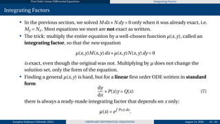 First Order Linear Differential Equations Integrating Factors
Integrating Factors
• In the previous section, we solved M dx+N dy = 0 only when it was already exact, i.e.
My = Nx. Most equations we meet are not exact as written.
• The trick: multiply the entire equation by a well-chosen function µ(x,y), called an
integrating factor, so that the new equation
µ(x,y)M(x,y)dx+µ(x,y)N(x,y)dy = 0
is exact, even though the original was not. Multiplying by µ does not change the
solution set, only the form of the equation.
• Finding a general µ(x,y) is hard, but for a linear first order ODE written in standard
form
dy
dx
+P(x)y = Q(x) (7)
there is always a ready-made integrating factor that depends on x only:
µ(x) = e
R
P(x)dx
.
Josophat Makawa Chifundo (JMC) ORDINARY DIFFERENTIAL EQUATIONS August 14, 2026 45 / 84
 