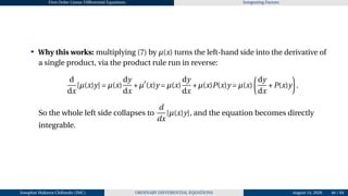 First Order Linear Differential Equations Integrating Factors
• Why this works: multiplying (7) by µ(x) turns the left-hand side into the derivative of
a single product, via the product rule run in reverse:
d
dx
[µ(x)y] = µ(x)
dy
dx
+µ′
(x)y = µ(x)
dy
dx
+µ(x)P(x)y = µ(x)
µ
dy
dx
+P(x)y
¶
.
So the whole left side collapses to
d
dx
[µ(x)y], and the equation becomes directly
integrable.
Josophat Makawa Chifundo (JMC) ORDINARY DIFFERENTIAL EQUATIONS August 14, 2026 46 / 84
 