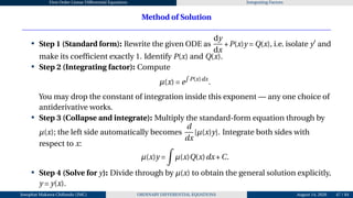First Order Linear Differential Equations Integrating Factors
Method of Solution
• Step 1 (Standard form): Rewrite the given ODE as
dy
dx
+P(x)y = Q(x), i.e. isolate y′
and
make its coefficient exactly 1. Identify P(x) and Q(x).
• Step 2 (Integrating factor): Compute
µ(x) = e
R
P(x)dx
.
You may drop the constant of integration inside this exponent — any one choice of
antiderivative works.
• Step 3 (Collapse and integrate): Multiply the standard-form equation through by
µ(x); the left side automatically becomes
d
dx
[µ(x)y]. Integrate both sides with
respect to x:
µ(x)y =
Z
µ(x)Q(x)dx+C.
• Step 4 (Solve for y): Divide through by µ(x) to obtain the general solution explicitly,
y = y(x).
Josophat Makawa Chifundo (JMC) ORDINARY DIFFERENTIAL EQUATIONS August 14, 2026 47 / 84
 