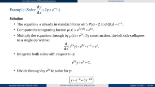 First Order Linear Differential Equations Integrating Factors
Example (Solve
dy
dx
+2y = e−x
.)
Solution
• The equation is already in standard form with P(x) = 2 and Q(x) = e−x
.
• Compute the integrating factor: µ(x) = e
R
2dx
= e2x
.
• Multiply the equation through by µ(x) = e2x
. By construction, the left side collapses
to a single derivative:
d
dx
[e2x
y] = e2x
·e−x
= ex
.
• Integrate both sides with respect to x:
e2x
y = ex
+C.
• Divide through by e2x
to solve for y:
y = e−x
+Ce−2x
Josophat Makawa Chifundo (JMC) ORDINARY DIFFERENTIAL EQUATIONS August 14, 2026 48 / 84
 