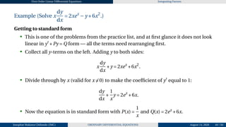 First Order Linear Differential Equations Integrating Factors
Example (Solve x
dy
dx
= 2xex
−y +6x2
.)
Getting to standard form
• This is one of the problems from the practice list, and at first glance it does not look
linear in y′
+Py = Q form — all the terms need rearranging first.
• Collect all y-terms on the left. Adding y to both sides:
x
dy
dx
+y = 2xex
+6x2
.
• Divide through by x (valid for x ̸= 0) to make the coefficient of y′
equal to 1:
dy
dx
+
1
x
y = 2ex
+6x.
• Now the equation is in standard form with P(x) =
1
x
and Q(x) = 2ex
+6x.
Josophat Makawa Chifundo (JMC) ORDINARY DIFFERENTIAL EQUATIONS August 14, 2026 49 / 84
 