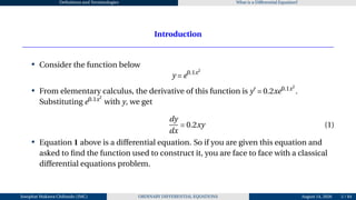 Definitions and Terminologies What is a Differential Equation?
Introduction
• Consider the function below
y = e0.1x2
• From elementary calculus, the derivative of this function is y′
= 0.2xe0.1x2
.
Substituting e0.1x2
with y, we get
dy
dx
= 0.2xy (1)
• Equation 1 above is a differential equation. So if you are given this equation and
asked to find the function used to construct it, you are face to face with a classical
differential equations problem.
Josophat Makawa Chifundo (JMC) ORDINARY DIFFERENTIAL EQUATIONS August 14, 2026 5 / 84
 