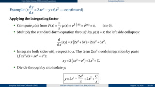 First Order Linear Differential Equations Integrating Factors
Example (x
dy
dx
= 2xex
−y +6x2
— continued)
Applying the integrating factor
• Compute µ(x) from P(x) =
1
x
: µ(x) = e
R 1
x
dx
= elnx
= x, (x > 0).
• Multiply the standard-form equation through by µ(x) = x; the left side collapses:
d
dx
[xy] = x
¡
2ex
+6x
¢
= 2xex
+6x2
.
• Integrate both sides with respect to x. The term 2xex
needs integration by parts
(
R
xex
dx = xex
−ex
):
xy = 2
¡
xex
−ex
¢
+2x3
+C.
• Divide through by x to isolate y:
y = 2ex
−
2ex
x
+2x2
+
C
x
Josophat Makawa Chifundo (JMC) ORDINARY DIFFERENTIAL EQUATIONS August 14, 2026 50 / 84
 