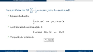 First Order Linear Differential Equations Integrating Factors
Example (Solve the IVP
dy
dx
−
1
x
y = xcosx, y(π) = 0 — continued.)
• Integrate both sides:
y
x
= sinx+C =⇒ y = xsinx+Cx.
• Apply the initial condition y(π) = 0:
0 = πsinπ+Cπ = Cπ =⇒ C = 0.
• The particular solution is
y = xsinx
Josophat Makawa Chifundo (JMC) ORDINARY DIFFERENTIAL EQUATIONS August 14, 2026 52 / 84
 