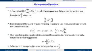 First Order Linear Differential Equations Homogeneous Equations
Homogeneous Equations
• A first order ODE
dy
dx
= f (x,y) is called homogeneous if f (x,y) can be written as a
function of
y
x
alone, i.e.
dy
dx
= F
³y
x
´
• Note that most ODEs will require rewriting to come to this form, once there, we will
use the substitution
v =
y
x
=⇒ y = vx =⇒
dy
dx
= v +x
dv
dx
• This transforms the equation into a seperable equation in v and x and eventually
simplifies the solving process
v +x
dv
dx
= F(v)
• Solve for v(x) by separation, then substitute back v =
y
x
.
Josophat Makawa Chifundo (JMC) ORDINARY DIFFERENTIAL EQUATIONS August 14, 2026 53 / 84
 