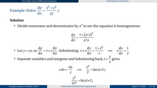 First Order Linear Differential Equations Homogeneous Equations
Example (Solve
dy
dx
=
x2
+y2
xy
.)
Solution
• Divide numerator and denominator by x2
to see the equation is homogeneous:
dy
dx
=
1+
¡
y/x
¢2
y/x
• Let y = vx, so
dy
dx
= v +x
dv
dx
. Substituting: v +x
dv
dx
=
1+v2
v
=⇒ x
dv
dx
=
1
v
• Separate variables and integrate and Substituting back v =
y
x
gives
vdv =
dx
x
=⇒
v2
2
= ln|x|+C1
y2
2x2
= ln|x|+C1
Josophat Makawa Chifundo (JMC) ORDINARY DIFFERENTIAL EQUATIONS August 14, 2026 54 / 84
 