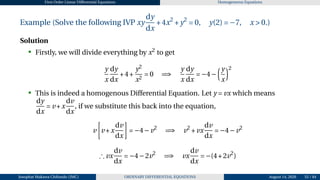 First Order Linear Differential Equations Homogeneous Equations
Example (Solve the following IVP xy
dy
dx
+4x2
+y2
= 0, y(2) = −7, x > 0.)
Solution
• Firstly, we will divide everything by x2
to get
y
x
dy
dx
+4+
y2
x2
= 0 =⇒
y
x
dy
dx
= −4−
³y
x
´2
• This is indeed a homogenous Differential Equation. Let y = vx which means
dy
dx
= v +x
dv
dx
, if we substitute this back into the equation,
v
·
v +x
dv
dx
¸
= −4−v2
=⇒ v2
+vx
dv
dx
= −4−v2
∴ vx
dv
dx
= −4−2v2
=⇒ vx
dv
dx
= −(4+2v2
)
Josophat Makawa Chifundo (JMC) ORDINARY DIFFERENTIAL EQUATIONS August 14, 2026 55 / 84
 