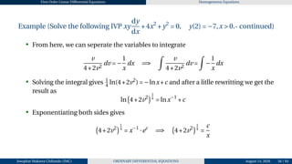 First Order Linear Differential Equations Homogeneous Equations
Example (Solve the following IVP xy
dy
dx
+4x2
+y2
= 0, y(2) = −7,x > 0.- continued)
• From here, we can seperate the variables to integrate
v
4+2v2
dv = −
1
x
dx =⇒
Z
v
4+2v2
dv =
Z
−
1
x
dx
• Solving the integral gives 1
4 ln(4+2v2
) = −lnx+c and after a litlle rewritting we get the
result as
ln
¡
4+2v2
¢1
4
= lnx−1
+c
• Exponentiating both sides gives
¡
4+2v2
¢1
4
= x−1
·ec
=⇒
¡
4+2v2
¢1
4
=
c
x
Josophat Makawa Chifundo (JMC) ORDINARY DIFFERENTIAL EQUATIONS August 14, 2026 56 / 84
 
