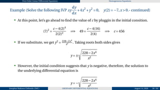 First Order Linear Differential Equations Homogeneous Equations
Example (Solve the following IVP xy
dy
dx
+4x2
+y2
= 0, y(2) = −7,x > 0.- continued)
• At this point, let’s go ahead to find the value of c by pluggin in the initial consition.
(7)2
=
c −4(2)4
2(2)2
=⇒ 49 =
c −4(16)
2(4)
=⇒ c = 456
• If we substitute, we get y2
= 228−2x4
x2 . Taking roots both sides gives
y = ±
s
228−2x4
x2
• However, the initial condition suggests that y is negative, therefore, the solution to
the underlying differential equation is
y = −
s
228−2x4
x2
Josophat Makawa Chifundo (JMC) ORDINARY DIFFERENTIAL EQUATIONS August 14, 2026 58 / 84
 