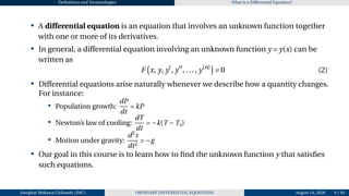 Definitions and Terminologies What is a Differential Equation?
• A differential equation is an equation that involves an unknown function together
with one or more of its derivatives.
• In general, a differential equation involving an unknown function y = y(x) can be
written as
F
¡
x, y, y′
, y′′
, ..., y(n)
¢
= 0 (2)
• Differential equations arise naturally whenever we describe how a quantity changes.
For instance:
• Population growth:
dP
dt
= kP
• Newton’s law of cooling:
dT
dt
= −k(T −Ts)
• Motion under gravity:
d2
s
dt2
= −g
• Our goal in this course is to learn how to find the unknown function y that satisfies
such equations.
Josophat Makawa Chifundo (JMC) ORDINARY DIFFERENTIAL EQUATIONS August 14, 2026 6 / 84
 