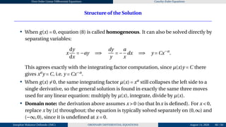 First Order Linear Differential Equations Cauchy–Euler Equations
Structure of the Solution
• When g(x) = 0, equation (8) is called homogeneous. It can also be solved directly by
separating variables:
x
dy
dx
= −ay =⇒
dy
y
= −
a
x
dx =⇒ y = Cx−a
.
This agrees exactly with the integrating factor computation, since µ(x)y = C there
gives xa
y = C, i.e. y = Cx−a
.
• When g(x) ̸= 0, the same integrating factor µ(x) = xa
still collapses the left side to a
single derivative, so the general solution is found in exactly the same three moves
used for any linear equation: multiply by µ(x), integrate, divide by µ(x).
• Domain note: the derivation above assumes x > 0 (so that lnx is defined). For x < 0,
replace x by |x| throughout; the equation is typically solved separately on (0,∞) and
(−∞,0), since it is undefined at x = 0.
Josophat Makawa Chifundo (JMC) ORDINARY DIFFERENTIAL EQUATIONS August 14, 2026 60 / 84
 