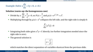 First Order Linear Differential Equations Cauchy–Euler Equations
Example (Solve x
dy
dx
+3y = 0, x > 0.)
Solution (warm-up: the homogeneous case)
• Divide by x:
dy
dx
+
3
x
y = 0, so P(x) =
3
x
and µ(x) = e
R 3
x
dx
= x3
.
• Multiplying through by µ(x) = x3
collapses the left side, and the right side is simply 0:
d
dx
£
x3
y
¤
= 0
• Integrating both sides gives x3
y = C directly (no further integration needed since the
right side is zero).
• The general solution is
y =
C
x3
which matches the direct separation-of-variables shortcut from the previous slide.
Josophat Makawa Chifundo (JMC) ORDINARY DIFFERENTIAL EQUATIONS August 14, 2026 61 / 84
 