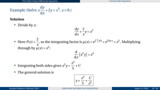 First Order Linear Differential Equations Cauchy–Euler Equations
Example (Solve x
dy
dx
+2y = x3
, x > 0.)
Solution
• Divide by x:
dy
dx
+
2
x
y = x2
• Here P(x) =
2
x
, so the integrating factor is µ(x) = e
R 2
x
dx
= e2lnx
= x2
. Multiplying
through by µ(x) = x2
:
d
dx
£
x2
y
¤
= x4
• Integrating both sides gives x2
y =
x5
5
+C
• The general solution is
y =
x3
5
+
C
x2
2 3 3
Josophat Makawa Chifundo (JMC) ORDINARY DIFFERENTIAL EQUATIONS August 14, 2026 62 / 84
 