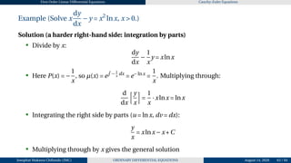 First Order Linear Differential Equations Cauchy–Euler Equations
Example (Solve x
dy
dx
−y = x2
lnx, x > 0.)
Solution (a harder right-hand side: integration by parts)
• Divide by x:
dy
dx
−
1
x
y = xlnx
• Here P(x) = −
1
x
, so µ(x) = e
R
− 1
x
dx
= e−lnx
=
1
x
. Multiplying through:
d
dx
hy
x
i
=
1
x
·xlnx = lnx
• Integrating the right side by parts (u = lnx, dv = dx):
y
x
= xlnx−x+C
• Multiplying through by x gives the general solution
Josophat Makawa Chifundo (JMC) ORDINARY DIFFERENTIAL EQUATIONS August 14, 2026 63 / 84
 
