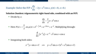 First Order Linear Differential Equations Cauchy–Euler Equations
Example (Solve the IVP x
dy
dx
−2y = x3
cosx, y(π) = 0, x > 0.)
Solution (hardest: trigonometric right-hand side, combined with an IVP)
• Divide by x:
dy
dx
−
2
x
y = x2
cosx
• Here P(x) = −
2
x
, so µ(x) = e
R
− 2
x
dx
= e−2lnx
= x−2
. Multiplying through:
d
dx
£
x−2
y
¤
= x−2
·x2
cosx = cosx
• Integrating both sides:
x−2
y = sinx+C =⇒ y = x2
sinx+Cx2
= x2
(sinx+C)
Josophat Makawa Chifundo (JMC) ORDINARY DIFFERENTIAL EQUATIONS August 14, 2026 64 / 84
 
