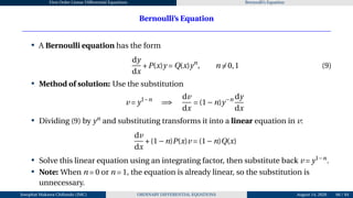 First Order Linear Differential Equations Bernoulli’s Equation
Bernoulli’s Equation
• A Bernoulli equation has the form
dy
dx
+P(x)y = Q(x)yn
, n ̸= 0,1 (9)
• Method of solution: Use the substitution
v = y1−n
=⇒
dv
dx
= (1−n)y−n dy
dx
• Dividing (9) by yn
and substituting transforms it into a linear equation in v:
dv
dx
+(1−n)P(x)v = (1−n)Q(x)
• Solve this linear equation using an integrating factor, then substitute back v = y1−n
.
• Note: When n = 0 or n = 1, the equation is already linear, so the substitution is
unnecessary.
Josophat Makawa Chifundo (JMC) ORDINARY DIFFERENTIAL EQUATIONS August 14, 2026 66 / 84
 