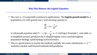 First Order Linear Differential Equations Bernoulli’s Equation
Why This Matters: the Logistic Equation
• The case n = 2 is especially common in applications. The logistic growth model for a
population y(t) with growth rate r and carrying capacity K,
dy
dt
= ry −
r
K
y2
,
is a Bernoulli equation with P = −r, Q = −
r
K
, n = 2. Solving it (Example 1, next slide, is
a simplified version) produces the S-shaped logistic curve used throughout
population biology, epidemiology and economics.
• This is a good reason to master the method carefully: the same substitution v = y1−n
underlies models well beyond textbook drill problems.
Josophat Makawa Chifundo (JMC) ORDINARY DIFFERENTIAL EQUATIONS August 14, 2026 67 / 84
 