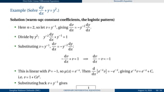 First Order Linear Differential Equations Bernoulli’s Equation
Example (Solve
dy
dx
+y = y2
.)
Solution (warm-up: constant coefficients, the logistic pattern)
• Here n = 2, so let v = y−1
, giving
dv
dx
= −y−2 dy
dx
.
• Divide by y2
: y−2 dy
dx
+y−1
= 1
• Substituting v = y−1
,
dv
dx
= −y−2 dy
dx
:
−
dv
dx
+v = 1 =⇒
dv
dx
−v = −1
• This is linear with P = −1, so µ(x) = e−x
. Then
d
dx
£
e−x
v
¤
= −e−x
, giving e−x
v = e−x
+C,
i.e. v = 1+Cex
.
• Substituting back v = y−1
gives
y =
1
Josophat Makawa Chifundo (JMC) ORDINARY DIFFERENTIAL EQUATIONS August 14, 2026 68 / 84
 