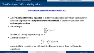 Definitions and Terminologies Ordinary and Partial Differential Equations
Classification of Differential Equations
Ordinary Differential Equations (ODEs)
• An ordinary differential equation is a differential equation in which the unknown
function depends on a single independent variable. It therefore contains only
ordinary derivatives.
• For example,
dy
dx
+2y = ex
is an ODE, since y depends only on x.
• Another example is
d2
y
dx2
−3
dy
dx
+2y = 0
• Almost all the equations we will study in this course are ordinary differential
equations.
Josophat Makawa Chifundo (JMC) ORDINARY DIFFERENTIAL EQUATIONS August 14, 2026 7 / 84
 