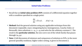 First Order Linear Differential Equations Initial Value Problems
Initial Value Problems
• Recall that an initial value problem (IVP) consists of a differential equation together
with a condition specified at a single point:
dy
dx
= f (x,y), y(x0) = y0
• Method: find the general solution using any applicable technique from this
document (separable, exact, integrating factor, homogeneous, Cauchy–Euler, or
Bernoulli), then substitute x = x0, y = y0 and solve for the arbitrary constant C. The
result is the particular solution, the one curve out of the whole family that passes
through (x0,y0).
• Note: A full discussion of existence and uniqueness of solutions to IVPs, in the more
general (possibly nonlinear, higher order) setting, is given in Document 2.
Josophat Makawa Chifundo (JMC) ORDINARY DIFFERENTIAL EQUATIONS August 14, 2026 73 / 84
 