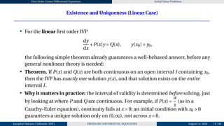 First Order Linear Differential Equations Initial Value Problems
Existence and Uniqueness (Linear Case)
• For the linear first order IVP
dy
dx
+P(x)y = Q(x), y(x0) = y0,
the following simple theorem already guarantees a well-behaved answer, before any
general nonlinear theory is needed:
• Theorem. If P(x) and Q(x) are both continuous on an open interval I containing x0,
then the IVP has exactly one solution y(x), and that solution exists on the entire
interval I.
• Why it matters in practice: the interval of validity is determined before solving, just
by looking at where P and Q are continuous. For example, if P(x) =
a
x
(as in a
Cauchy–Euler equation), continuity fails at x = 0; an initial condition with x0 > 0
guarantees a unique solution only on (0,∞), not across x = 0.
Josophat Makawa Chifundo (JMC) ORDINARY DIFFERENTIAL EQUATIONS August 14, 2026 74 / 84
 