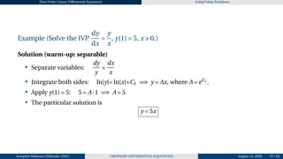 First Order Linear Differential Equations Initial Value Problems
Example (Solve the IVP
dy
dx
=
y
x
, y(1) = 5, x > 0.)
Solution (warm-up: separable)
• Separate variables:
dy
y
=
dx
x
• Integrate both sides: ln|y|= ln|x|+C1 =⇒ y = Ax, where A = eC1 .
• Apply y(1) = 5: 5 = A·1 =⇒ A = 5
• The particular solution is
y = 5x
Josophat Makawa Chifundo (JMC) ORDINARY DIFFERENTIAL EQUATIONS August 14, 2026 75 / 84
 