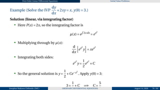 First Order Linear Differential Equations Initial Value Problems
Example (Solve the IVP
dy
dx
+2xy = x, y(0) = 3.)
Solution (linear, via integrating factor)
• Here P(x) = 2x, so the integrating factor is
µ(x) = e
R
2xdx
= ex2
• Multiplying through by µ(x):
d
dx
h
ex2
y
i
= xex2
• Integrating both sides:
ex2
y =
1
2
ex2
+C
• So the general solution is y =
1
2
+Ce−x2
. Apply y(0) = 3:
3 =
1
2
+C =⇒ C =
5
2
Josophat Makawa Chifundo (JMC) ORDINARY DIFFERENTIAL EQUATIONS August 14, 2026 76 / 84
 