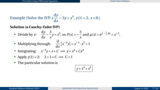 First Order Linear Differential Equations Initial Value Problems
Example (Solve the IVP x
dy
dx
−3y = x4
, y(1) = 2, x > 0.)
Solution (a Cauchy–Euler IVP)
• Divide by x:
dy
dx
−
3
x
y = x3
, so P(x) = −
3
x
and µ(x) = e
R
− 3
x
dx
= x−3
.
• Multiplying through:
d
dx
£
x−3
y
¤
= x−3
·x3
= 1
• Integrating: x−3
y = x+C =⇒ y = x4
+Cx3
• Apply y(1) = 2: 2 = 1+C =⇒ C = 1
• The particular solution is
y = x4
+x3
Josophat Makawa Chifundo (JMC) ORDINARY DIFFERENTIAL EQUATIONS August 14, 2026 77 / 84
 