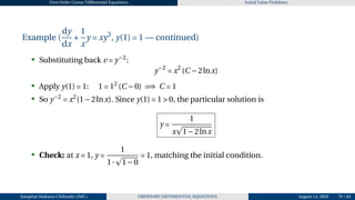 First Order Linear Differential Equations Initial Value Problems
Example (
dy
dx
+
1
x
y = xy3
, y(1) = 1 — continued)
• Substituting back v = y−2
:
y−2
= x2
(C −2lnx)
• Apply y(1) = 1: 1 = 12
(C −0) =⇒ C = 1
• So y−2
= x2
(1−2lnx). Since y(1) = 1 > 0, the particular solution is
y =
1
x
p
1−2lnx
• Check: at x = 1, y =
1
1·
p
1−0
= 1, matching the initial condition.
Josophat Makawa Chifundo (JMC) ORDINARY DIFFERENTIAL EQUATIONS August 14, 2026 79 / 84
 