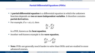 Definitions and Terminologies Ordinary and Partial Differential Equations
Partial Differential Equations (PDEs)
• A partial differential equation is a differential equation in which the unknown
function depends on two or more independent variables. It therefore contains
partial derivatives.
• For example, if u = u(x,t), then
∂u
∂t
=
∂2
u
∂x2
is a PDE, known as the heat equation.
• Another well-known example is the wave equation,
∂2
u
∂t2
= c2 ∂2
u
∂x2
• Note: PDEs are generally much harder to solve than ODEs and are studied in more
advanced courses.
Josophat Makawa Chifundo (JMC) ORDINARY DIFFERENTIAL EQUATIONS August 14, 2026 8 / 84
 