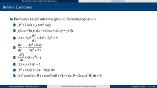 First Order Linear Differential Equations Chapter Review
Review Exercises
In Problems 15–22 solve the given differential equation.
15 (y2
+1)dx = y sec2
xdy
16 y(lnx−lny)dx = (xlnx−xlny −y)dy
17 (6x+1)y2 dy
dx
+3x2
+2y3
= 0
18
dx
dy
= −
4y2
+6xy
3y2 +2x
19 t
dQ
dt
+Q = t4
lnt
20 (2x+y +1)y′
= 1
21 (x2
+4)dy = (2x−8xy)dx
22 (2r2
cosθsinθ +r cosθ)dθ +(4r +sinθ −2r cos2
θ)dr = 0
Josophat Makawa Chifundo (JMC) ORDINARY DIFFERENTIAL EQUATIONS August 14, 2026 81 / 84
 