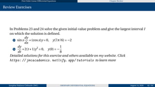First Order Linear Differential Equations Chapter Review
Review Exercises
In Problems 23 and 24 solve the given initial-value problem and give the largest interval I
on which the solution is defined.
23 sinx
dy
dx
+(cosx)y = 0, y(7π/6) = −2
24
dy
dt
+2(t +1)y2
= 0, y(0) = −
1
8
Detailed solutions for this exercise and others available on my website. Click
https: // jmcacademics. netlify. app/ tutorials to learn more
Josophat Makawa Chifundo (JMC) ORDINARY DIFFERENTIAL EQUATIONS August 14, 2026 82 / 84
 