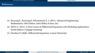 First Order Linear Differential Equations Chapter Review
References
[1] Kreyszig E., Kreyszig H. &Norminton E. J. (2011). Advanced Engineering
Mathematics 10th Edition. John Willey & Sons, Inc.
[2] Zill D. G. (2011). A First Course in Differential Equations with Modeling Applications,
Tenth Edition. Cengage Learning.
[3] Dawkins P. (2026). Differential Equations. Lamar University.
Josophat Makawa Chifundo (JMC) ORDINARY DIFFERENTIAL EQUATIONS August 14, 2026 83 / 84
 