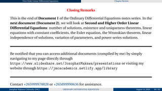 First Order Linear Differential Equations Chapter Review
Closing Remarks
This is the end of Document 1 of the Ordinary Differential Equations notes series. In the
next document (Document 2), we will look at Second and Higher Order Linear
Differential Equations: number of solutions, existence and uniqueness theorems, linear
equations with constant coefficients, the Euler equation, the Wronskian theorem, linear
independence of solutions, variation of parameters, and power series solutions.
Be notified that you can access additional documents (compiled by me) by simply
navigating to my page directly through
https://www.slideshare.net/JosophatMakawa/presentations or visiting my
website through https://jmcacademics.netlify.app/library
Contact +265999978828 or +265899990636 for assistance.
Josophat Makawa Chifundo (JMC) ORDINARY DIFFERENTIAL EQUATIONS August 14, 2026 84 / 84
 